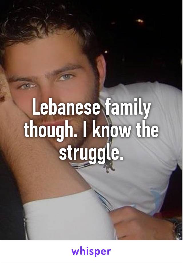 Lebanese family though. I know the struggle.