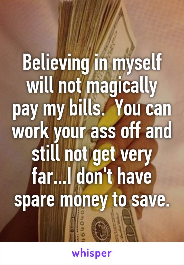 Believing in myself will not magically pay my bills.  You can work your ass off and still not get very far...I don't have spare money to save.