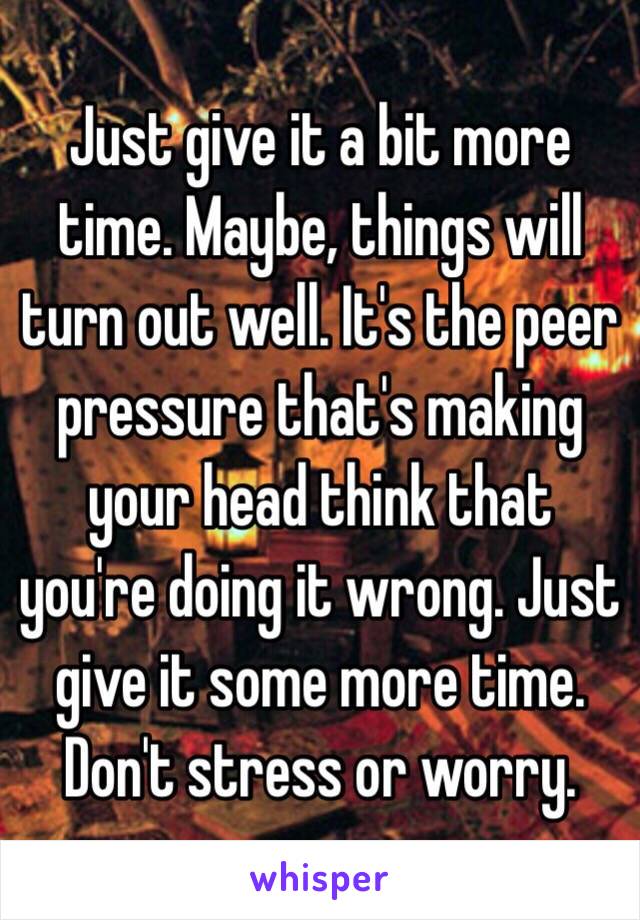 Just give it a bit more time. Maybe, things will turn out well. It's the peer pressure that's making your head think that you're doing it wrong. Just give it some more time. Don't stress or worry.