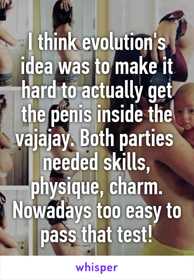 I think evolution's idea was to make it hard to actually get the penis inside the vajajay. Both parties  needed skills, physique, charm. Nowadays too easy to pass that test!