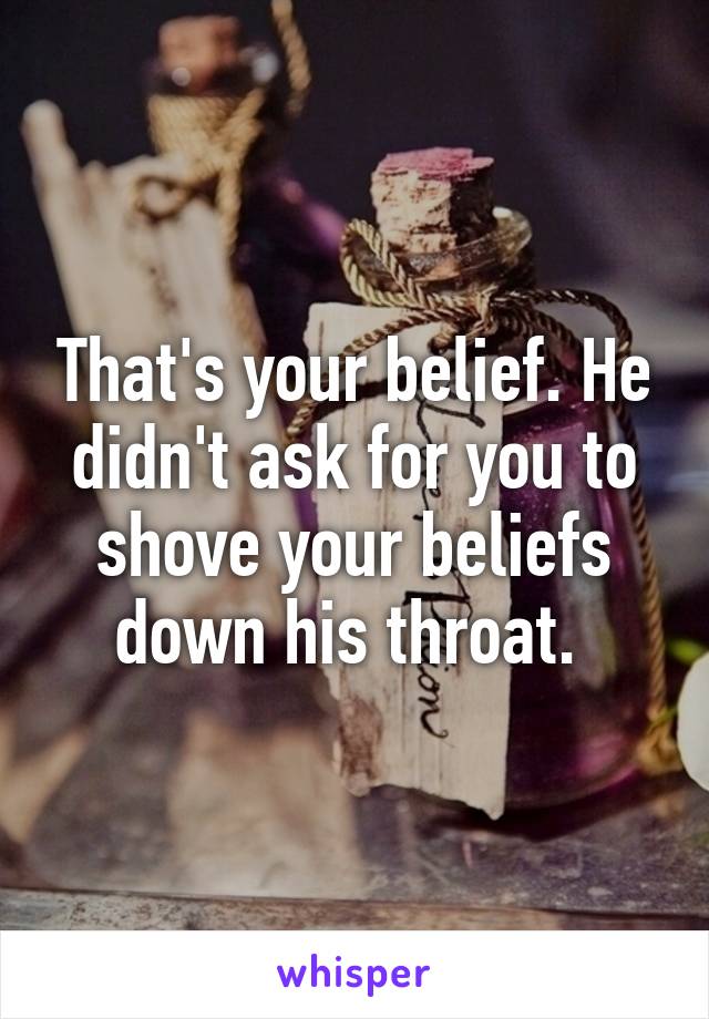 That's your belief. He didn't ask for you to shove your beliefs down his throat. 