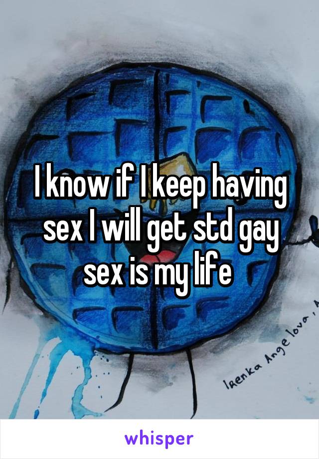 I know if I keep having sex I will get std gay sex is my life 