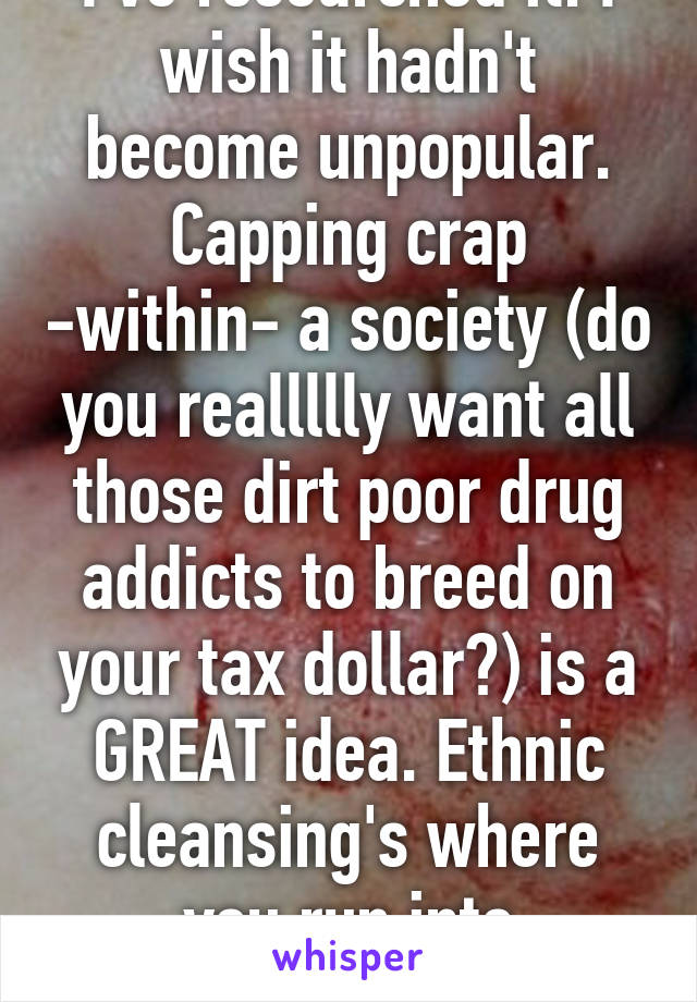 I've researched it. I wish it hadn't become unpopular.
Capping crap -within- a society (do you reallllly want all those dirt poor drug addicts to breed on your tax dollar?) is a GREAT idea. Ethnic cleansing's where you run into problems.