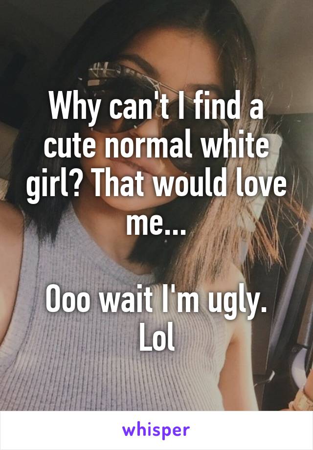 Why can't I find a cute normal white girl? That would love me...

Ooo wait I'm ugly. Lol