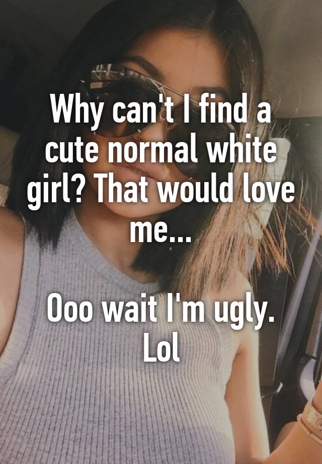 Why can't I find a cute normal white girl? That would love me...

Ooo wait I'm ugly. Lol