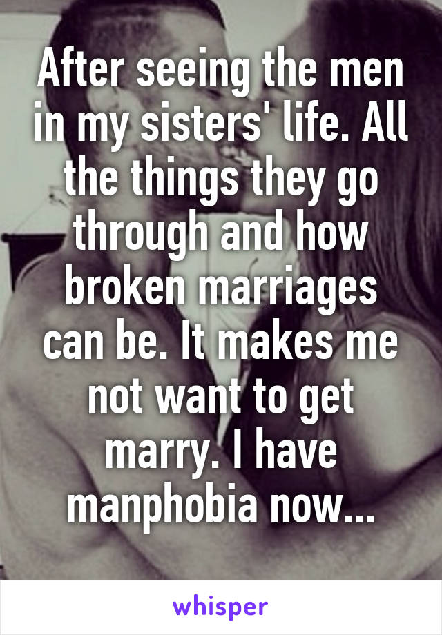 After seeing the men in my sisters' life. All the things they go through and how broken marriages can be. It makes me not want to get marry. I have manphobia now...
