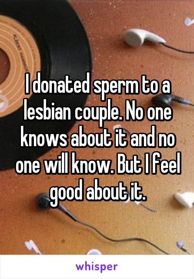 I donated sperm to a lesbian couple. No one knows about it and no one will know. But I feel good about it.
