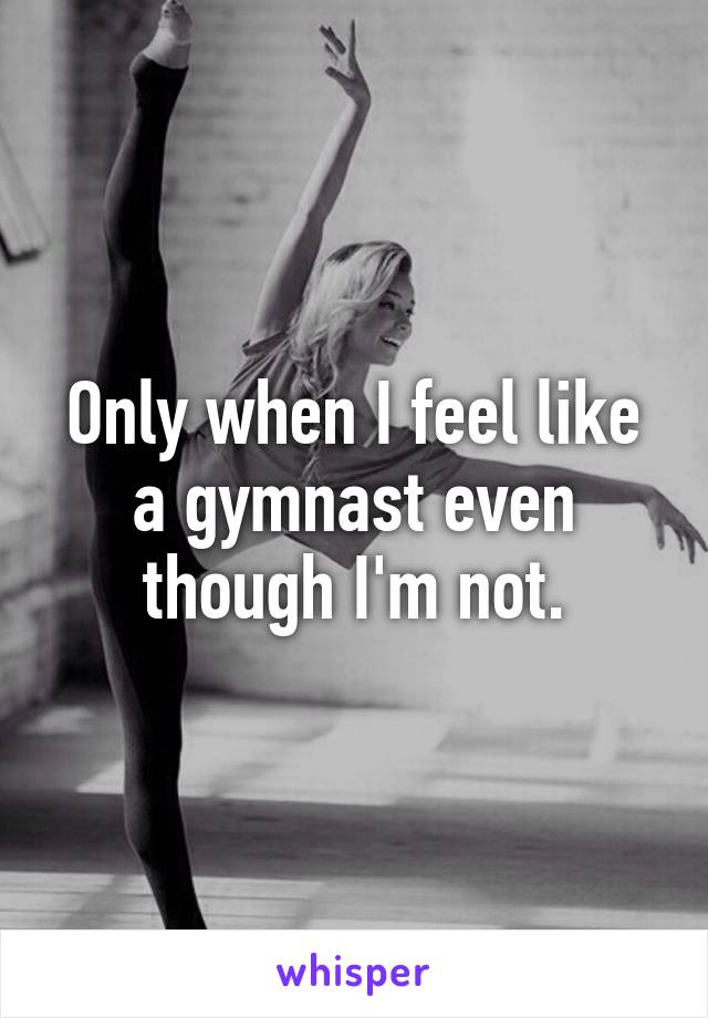 Only when I feel like a gymnast even though I'm not.