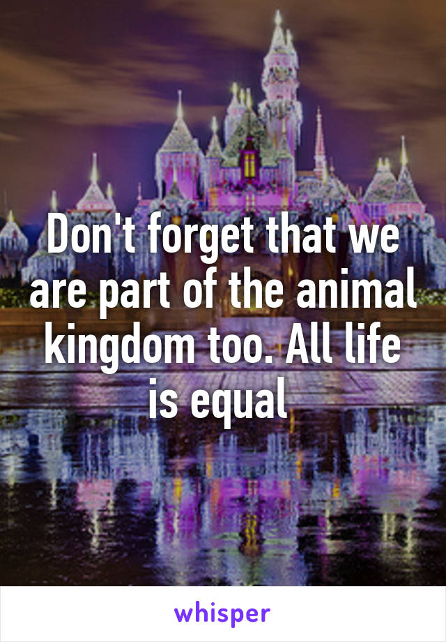 Don't forget that we are part of the animal kingdom too. All life is equal 