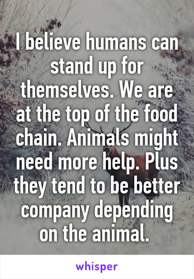 I believe humans can stand up for themselves. We are at the top of the food chain. Animals might need more help. Plus they tend to be better company depending on the animal. 