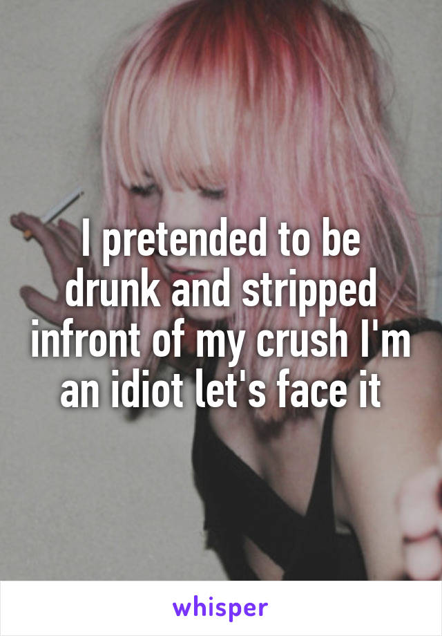 I pretended to be drunk and stripped infront of my crush I'm an idiot let's face it