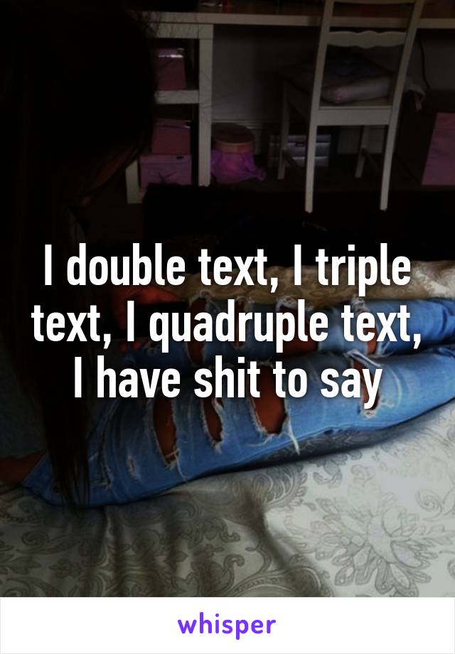 I double text, I triple text, I quadruple text, I have shit to say