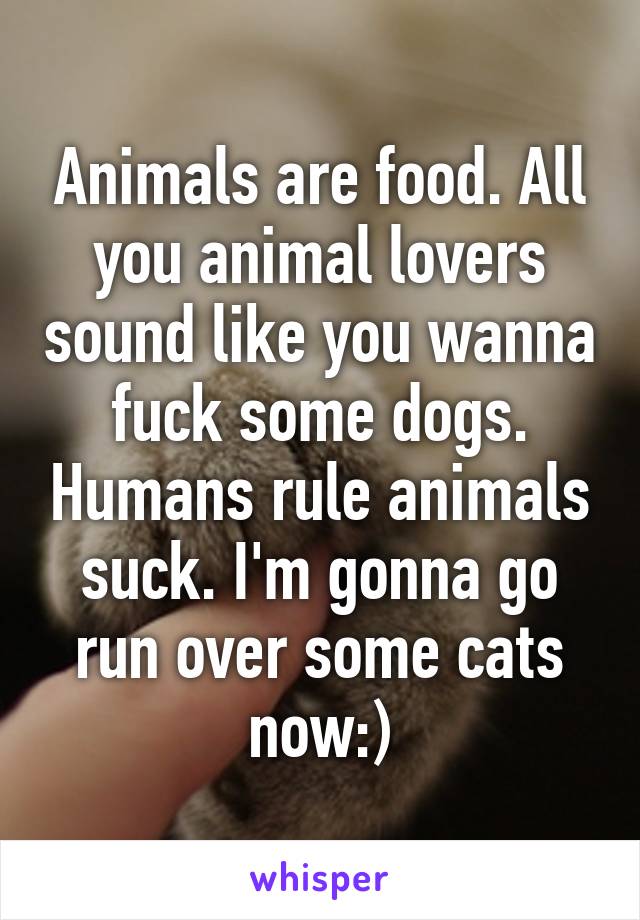 Animals are food. All you animal lovers sound like you wanna fuck some dogs. Humans rule animals suck. I'm gonna go run over some cats now:)