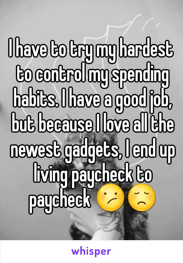 I have to try my hardest to control my spending habits. I have a good job, but because I love all the newest gadgets, I end up living paycheck to paycheck 😕😞