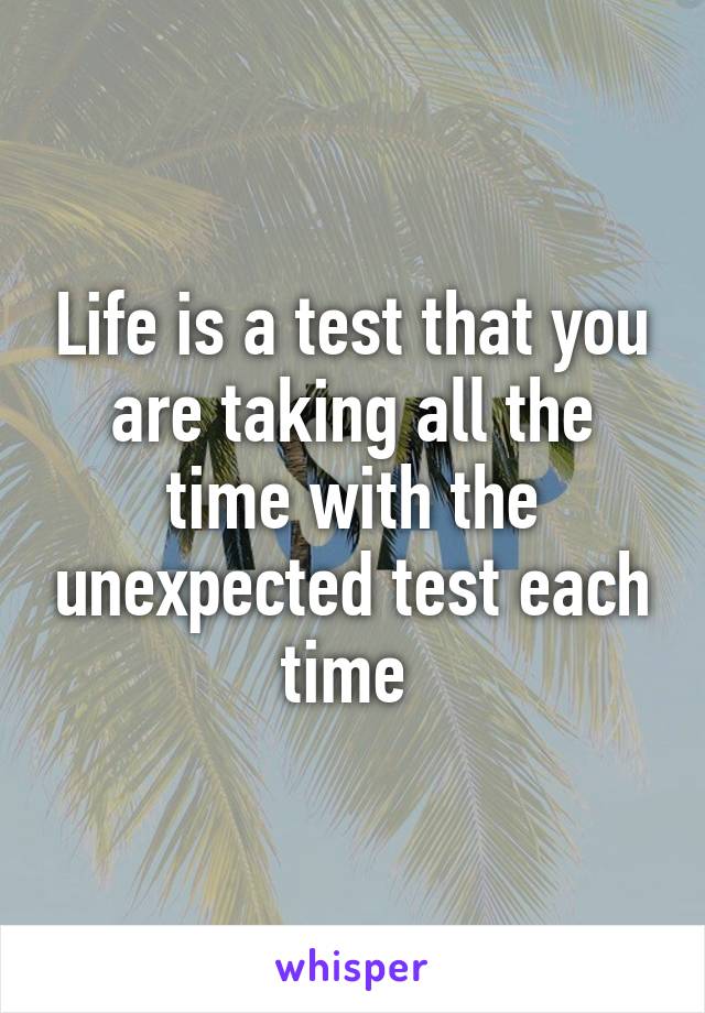 Life is a test that you are taking all the time with the unexpected test each time 