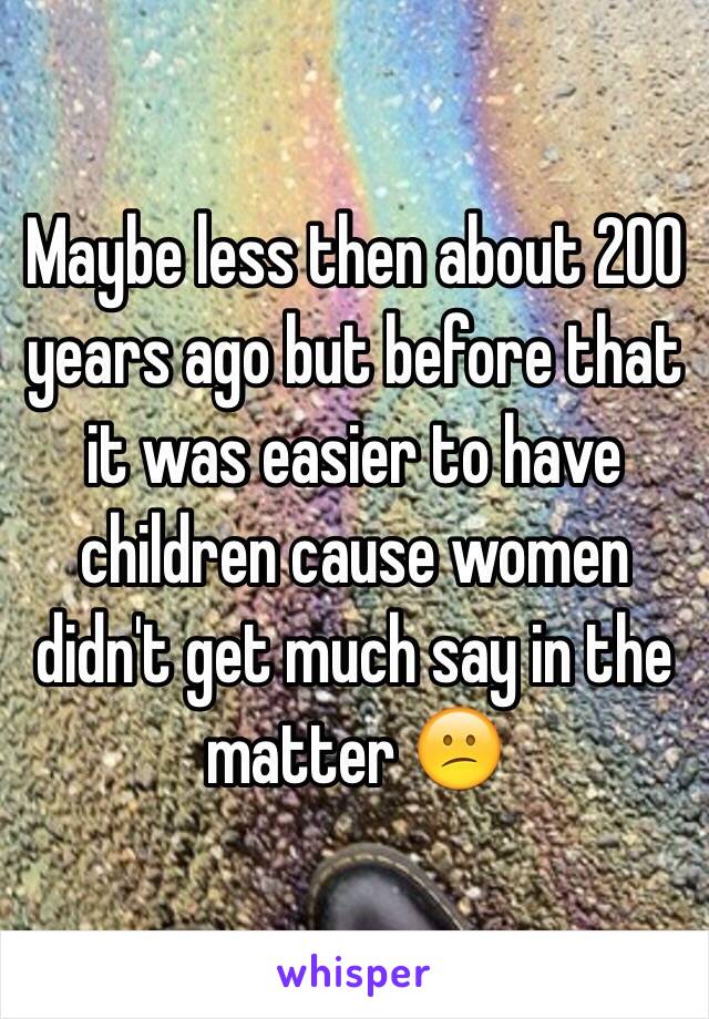 Maybe less then about 200 years ago but before that it was easier to have children cause women didn't get much say in the matter 😕