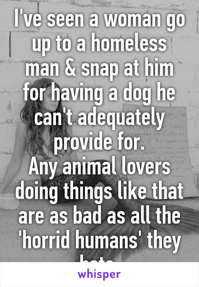I've seen a woman go up to a homeless man & snap at him for having a dog he can't adequately provide for.
Any animal lovers doing things like that are as bad as all the 'horrid humans' they hate.