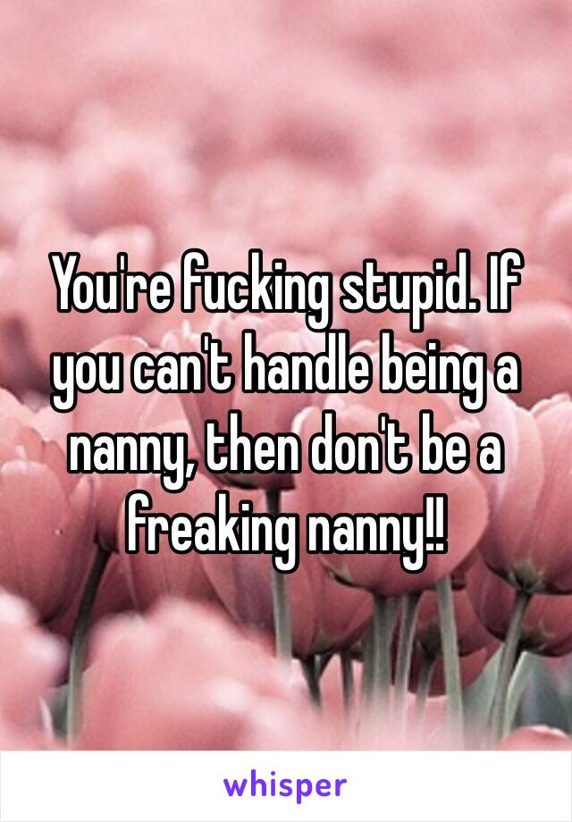 You're fucking stupid. If you can't handle being a nanny, then don't be a freaking nanny!!