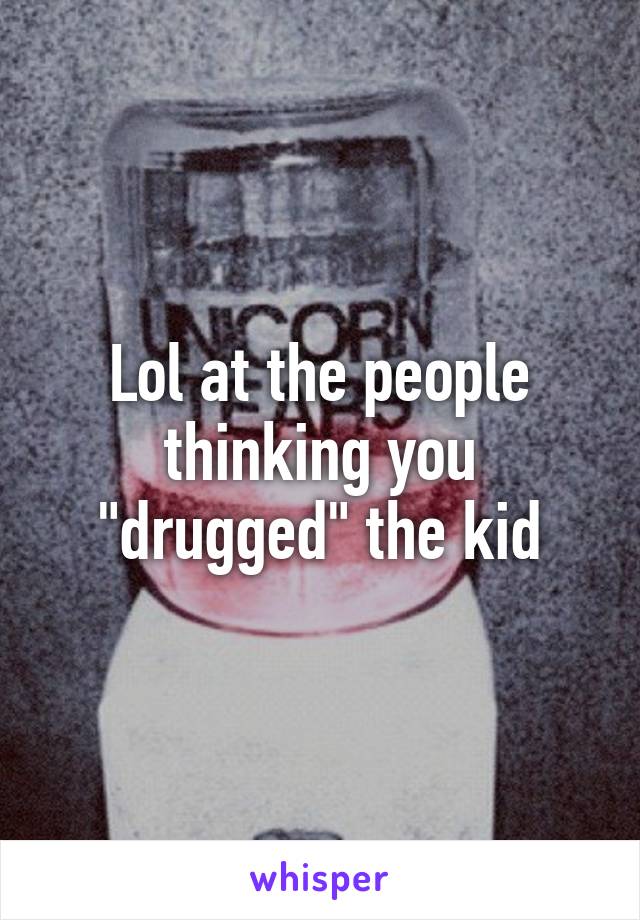 Lol at the people thinking you "drugged" the kid