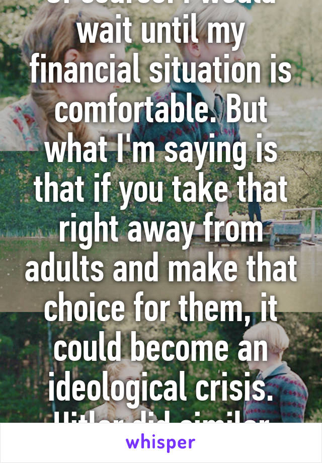 Of course. I would wait until my financial situation is comfortable. But what I'm saying is that if you take that right away from adults and make that choice for them, it could become an ideological crisis. Hitler did similar things.