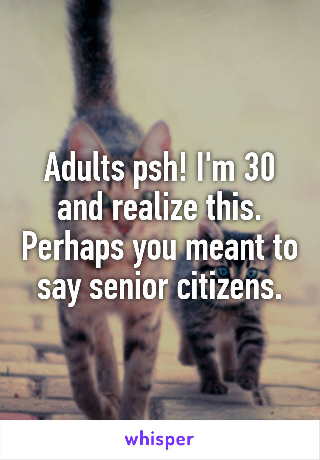 Adults psh! I'm 30 and realize this. Perhaps you meant to say senior citizens.