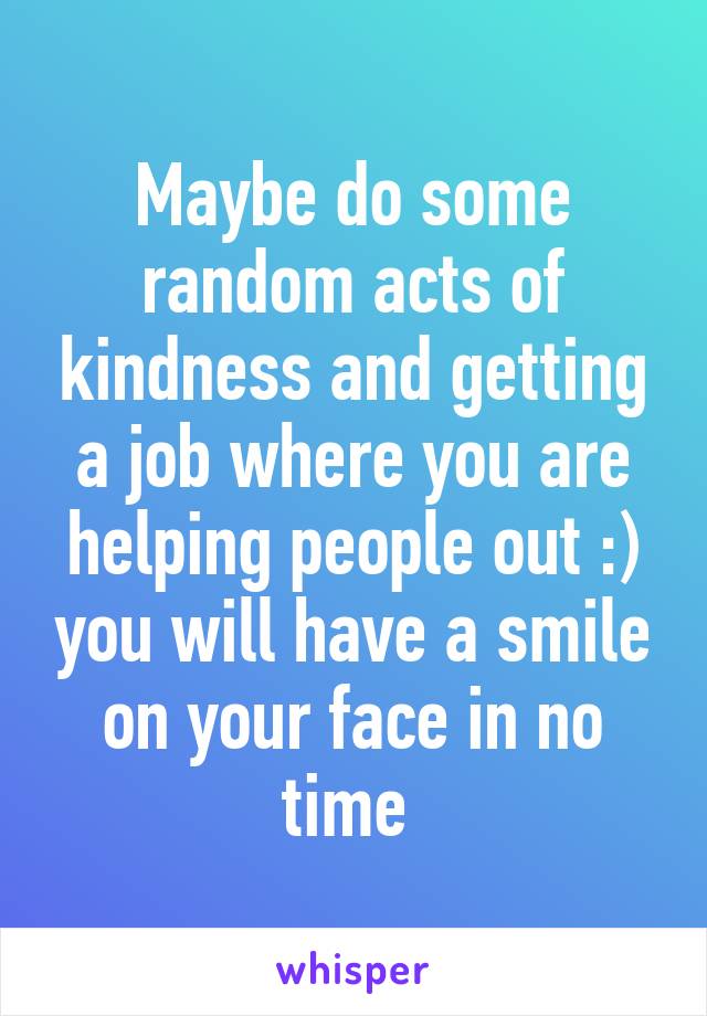 Maybe do some random acts of kindness and getting a job where you are helping people out :) you will have a smile on your face in no time 