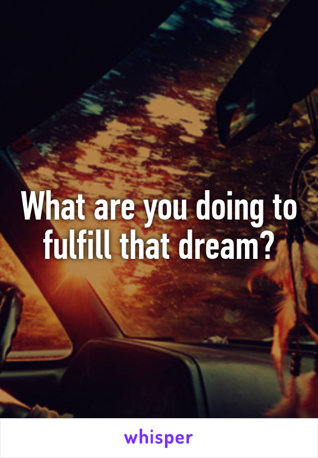 What are you doing to fulfill that dream?