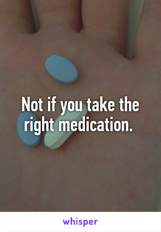 Not if you take the right medication. 