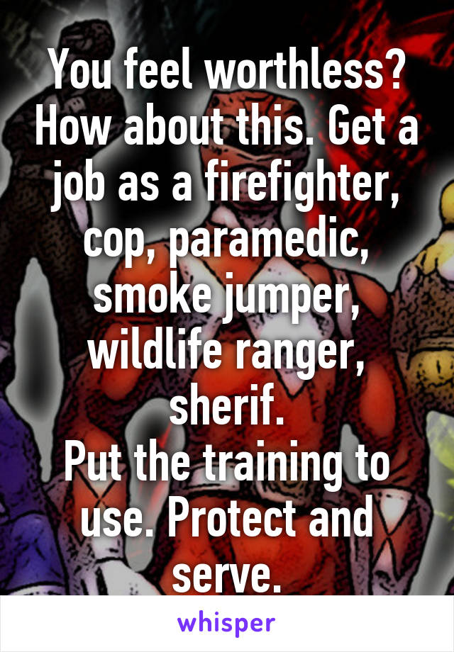 You feel worthless? How about this. Get a job as a firefighter, cop, paramedic, smoke jumper, wildlife ranger, sherif.
Put the training to use. Protect and serve.
