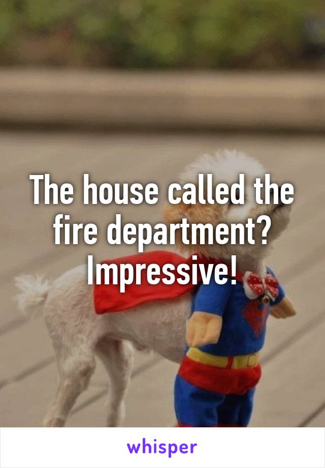 The house called the fire department? Impressive!