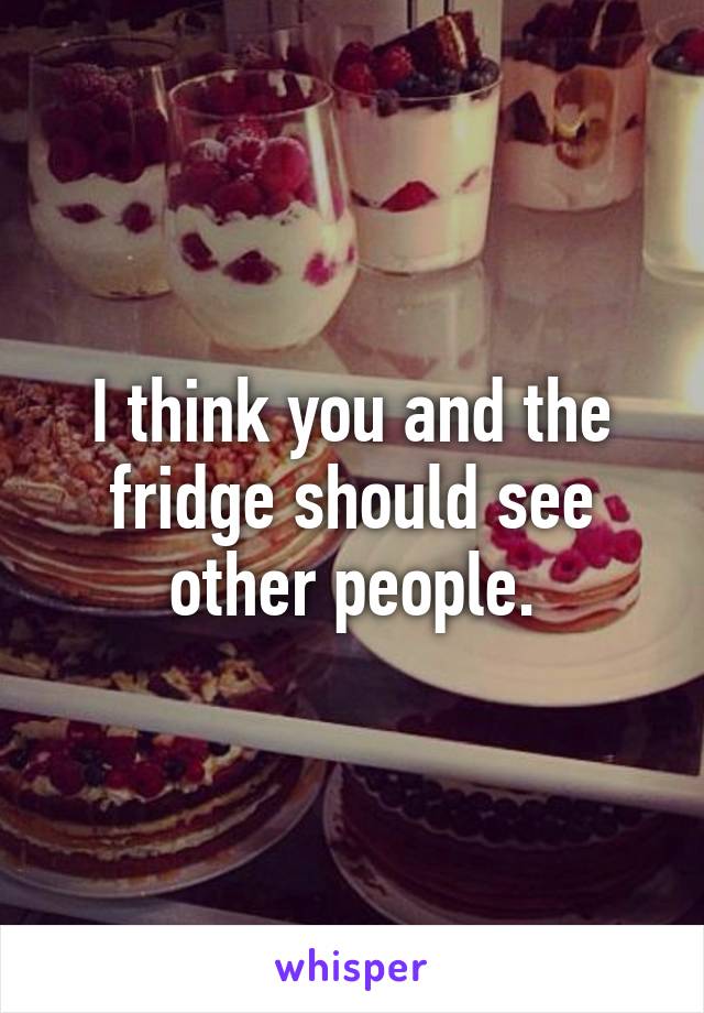 I think you and the fridge should see other people.