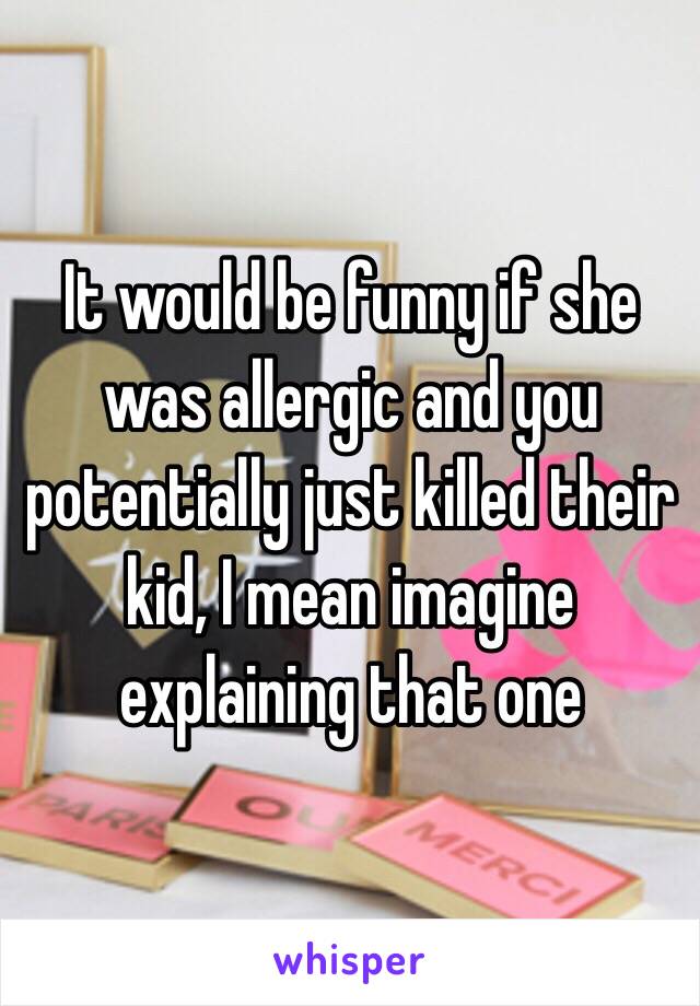 It would be funny if she was allergic and you potentially just killed their kid, I mean imagine explaining that one