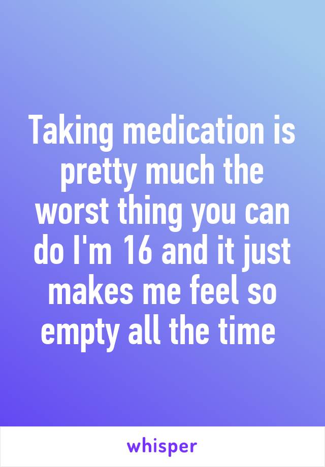 Taking medication is pretty much the worst thing you can do I'm 16 and it just makes me feel so empty all the time 
