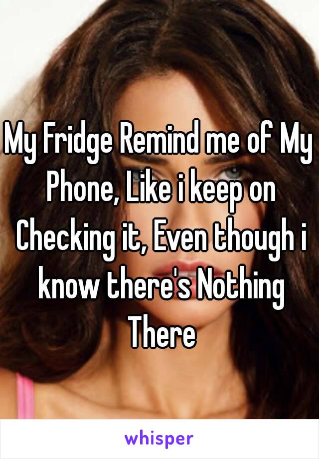 My Fridge Remind me of My Phone, Like i keep on Checking it, Even though i know there's Nothing There