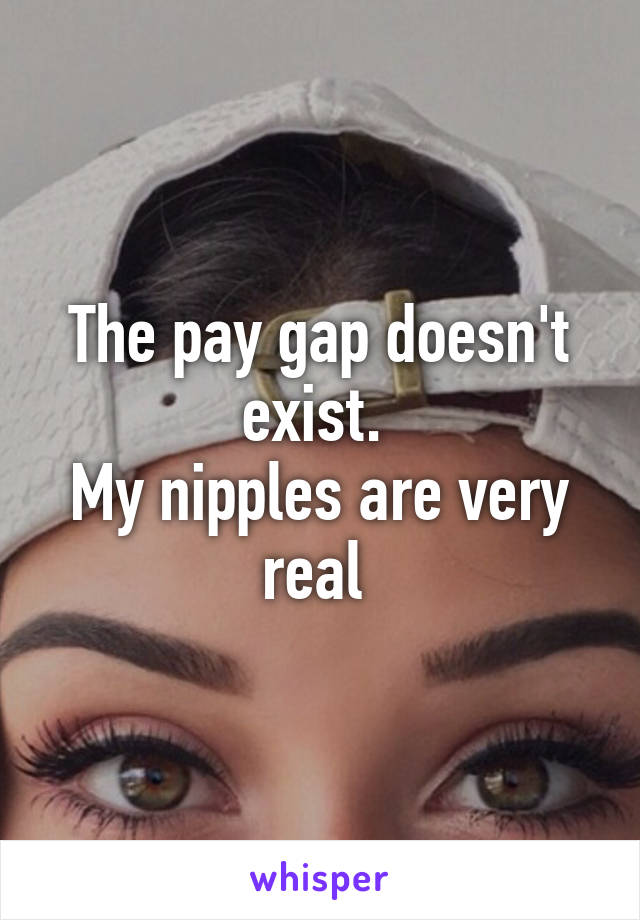 The pay gap doesn't exist. 
My nipples are very real 