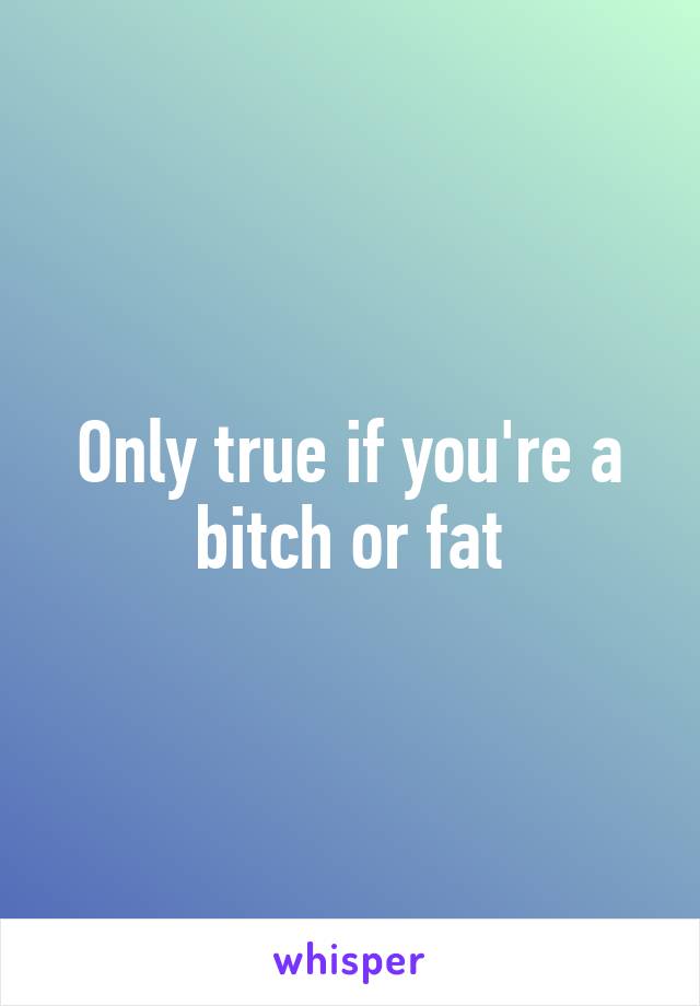 Only true if you're a bitch or fat