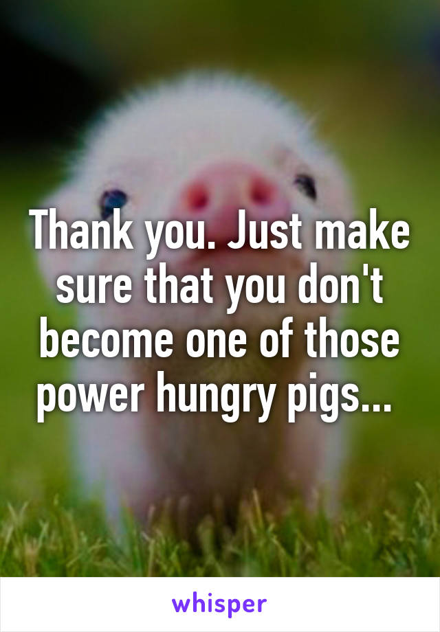 Thank you. Just make sure that you don't become one of those power hungry pigs... 