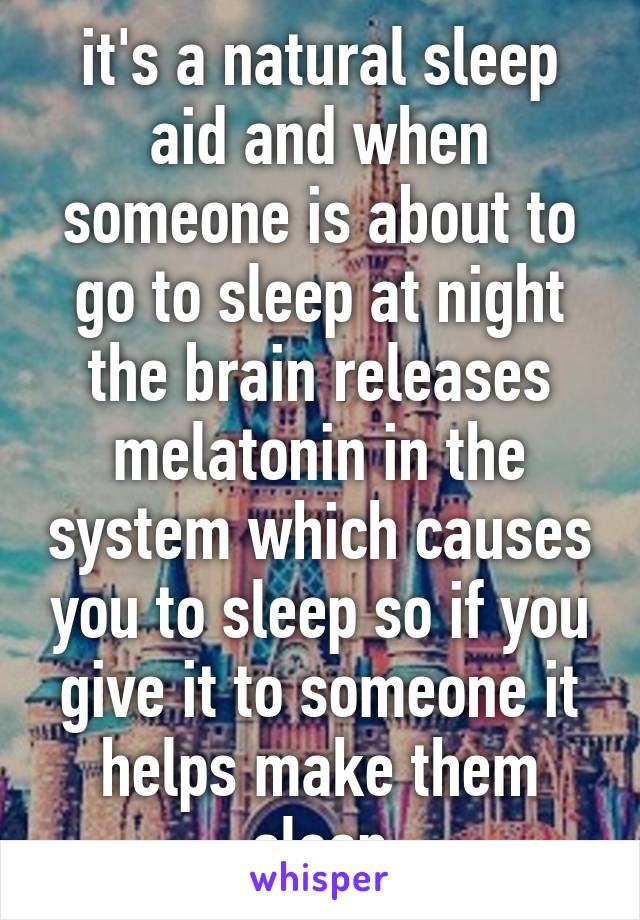 it's a natural sleep aid and when someone is about to go to sleep at night the brain releases melatonin in the system which causes you to sleep so if you give it to someone it helps make them sleep