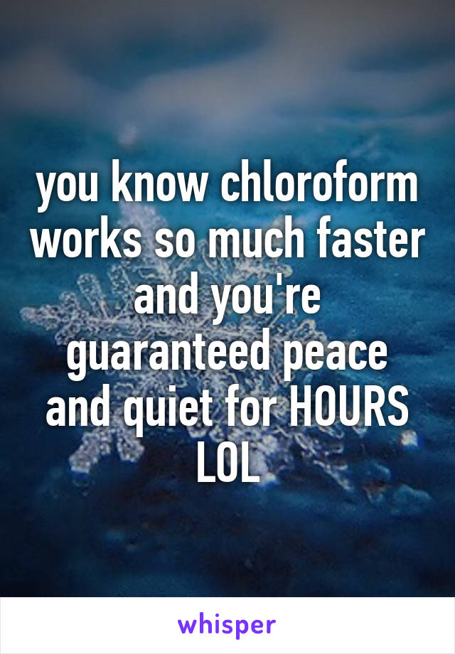 you know chloroform works so much faster and you're guaranteed peace and quiet for HOURS LOL