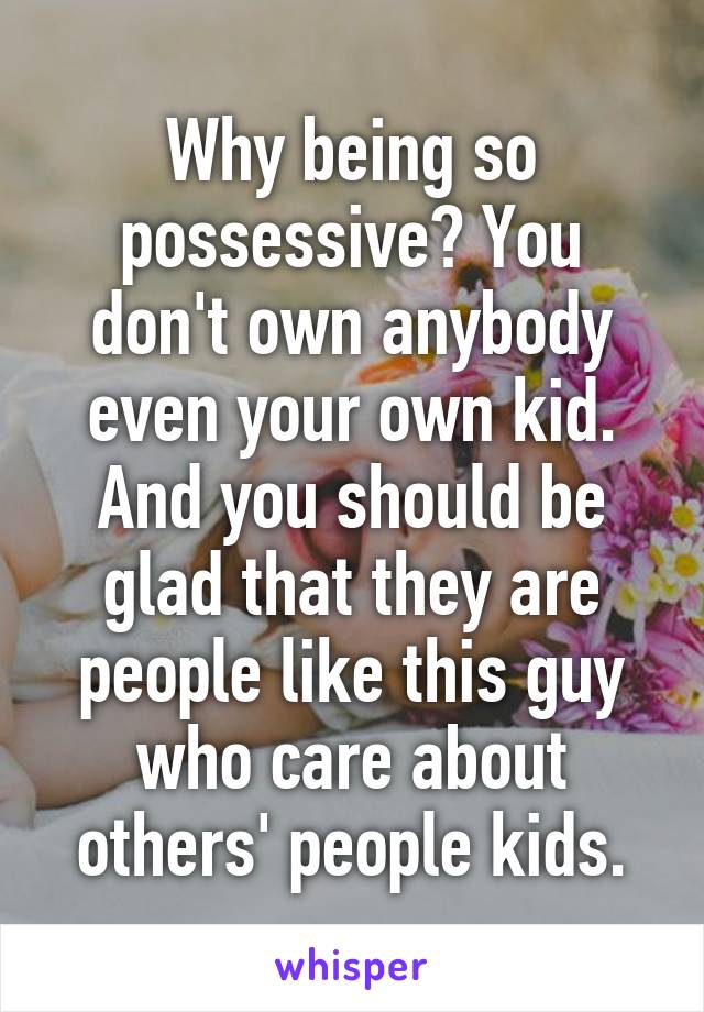 Why being so possessive? You don't own anybody even your own kid. And you should be glad that they are people like this guy who care about others' people kids.