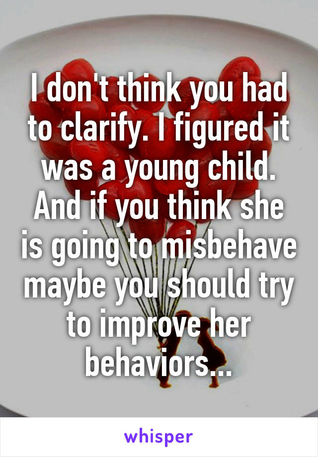 I don't think you had to clarify. I figured it was a young child. And if you think she is going to misbehave maybe you should try to improve her behaviors...