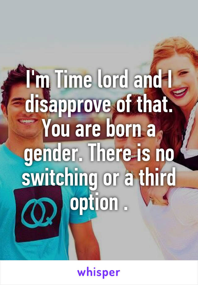 I'm Time lord and I disapprove of that. You are born a gender. There is no switching or a third option .