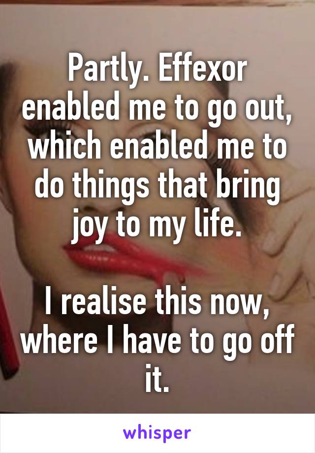 Partly. Effexor enabled me to go out, which enabled me to do things that bring joy to my life.

I realise this now, where I have to go off it.