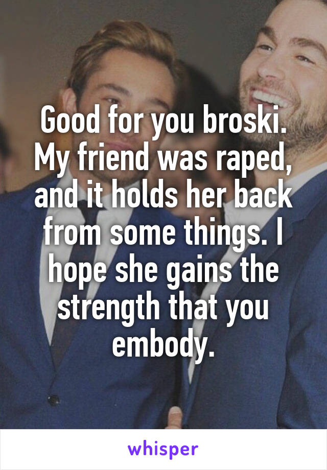 Good for you broski. My friend was raped, and it holds her back from some things. I hope she gains the strength that you embody.