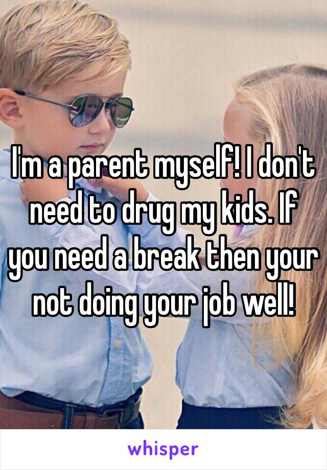 I'm a parent myself! I don't need to drug my kids. If you need a break then your not doing your job well!