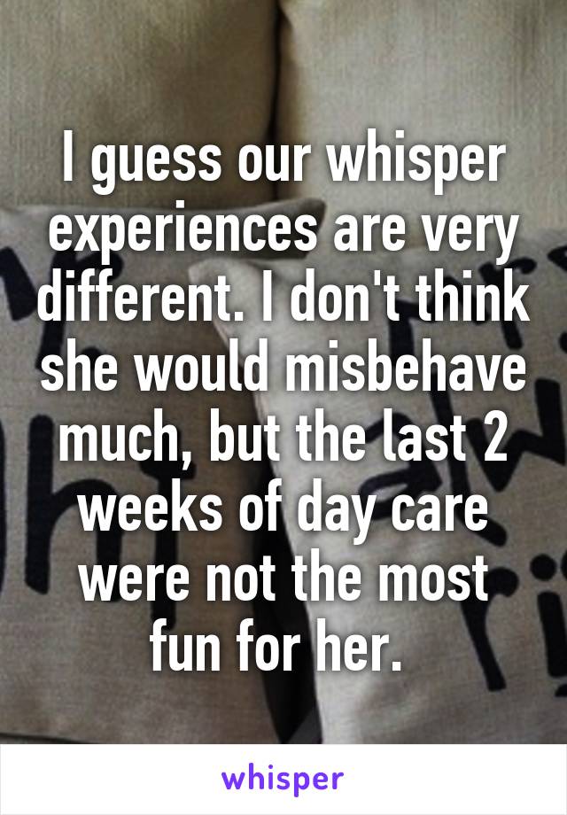 I guess our whisper experiences are very different. I don't think she would misbehave much, but the last 2 weeks of day care were not the most fun for her. 