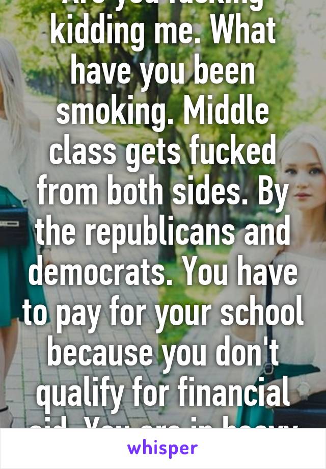 Are you fucking kidding me. What have you been smoking. Middle class gets fucked from both sides. By the republicans and democrats. You have to pay for your school because you don't qualify for financial aid. You are in heavy debt