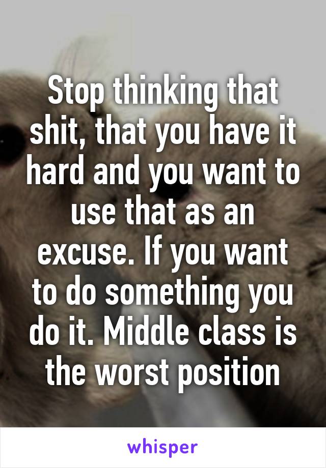 Stop thinking that shit, that you have it hard and you want to use that as an excuse. If you want to do something you do it. Middle class is the worst position
