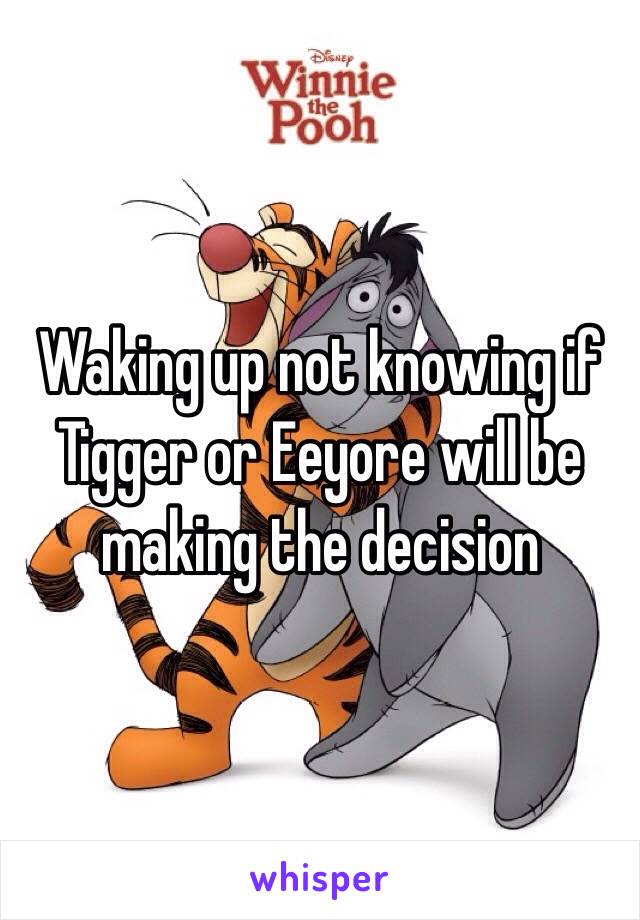 Waking up not knowing if Tigger or Eeyore will be making the decision  