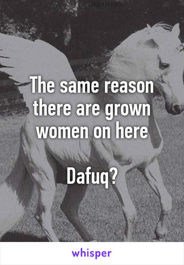 The same reason there are grown women on here

Dafuq?